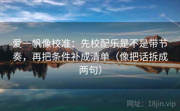 爱一帆像校准：先校配乐是不是带节奏，再把条件补成清单（像把话拆成两句）
