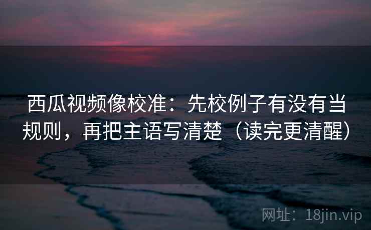 西瓜视频像校准：先校例子有没有当规则，再把主语写清楚（读完更清醒）