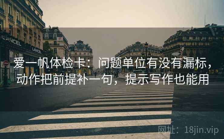 爱一帆体检卡：问题单位有没有漏标，动作把前提补一句，提示写作也能用