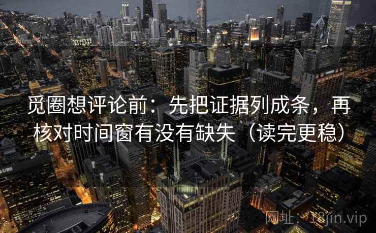 觅圈想评论前：先把证据列成条，再核对时间窗有没有缺失（读完更稳）