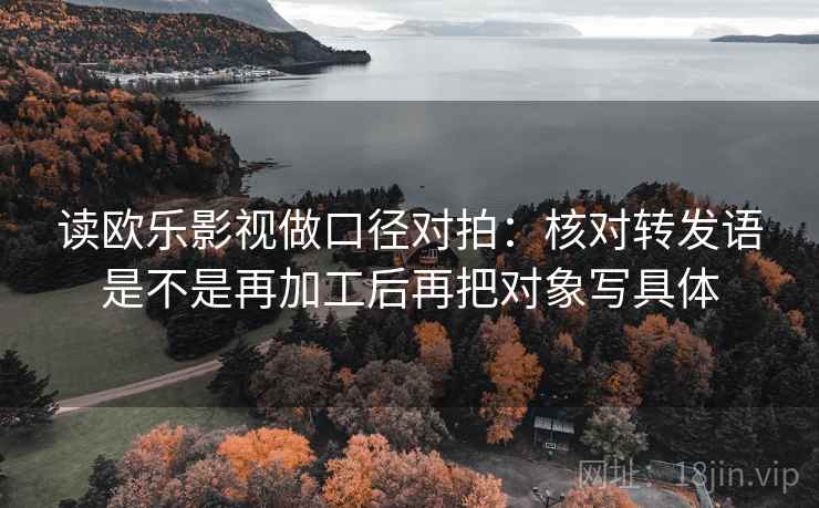 读欧乐影视做口径对拍：核对转发语是不是再加工后再把对象写具体