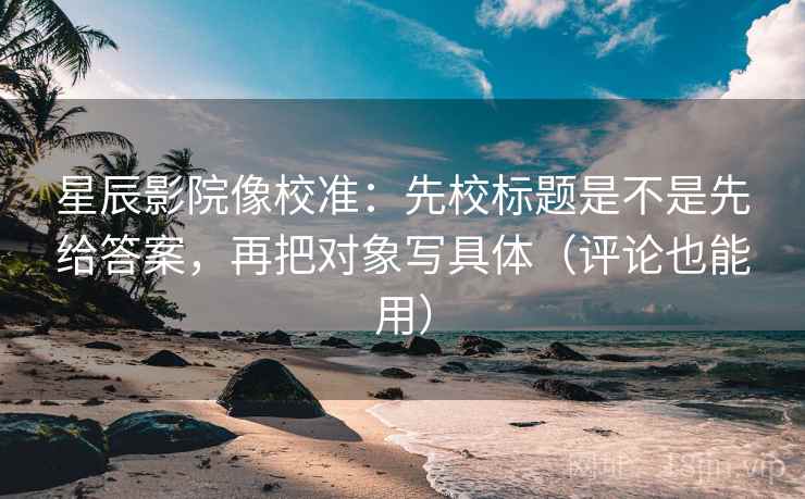 星辰影院像校准：先校标题是不是先给答案，再把对象写具体（评论也能用）