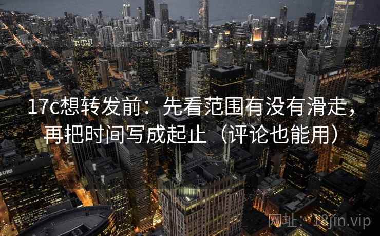 17c想转发前：先看范围有没有滑走，再把时间写成起止（评论也能用）