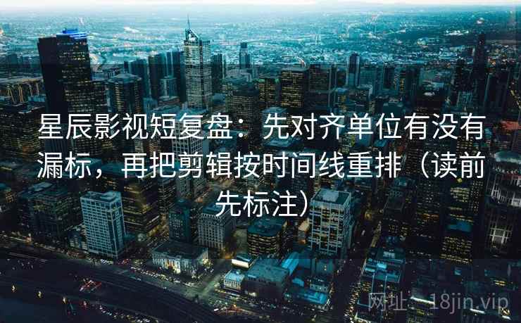 星辰影视短复盘：先对齐单位有没有漏标，再把剪辑按时间线重排（读前先标注）