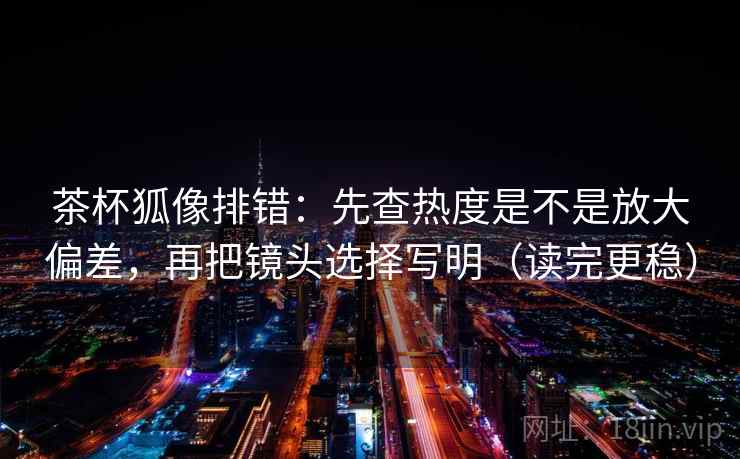 茶杯狐像排错：先查热度是不是放大偏差，再把镜头选择写明（读完更稳）