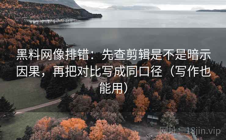 黑料网像排错：先查剪辑是不是暗示因果，再把对比写成同口径（写作也能用）