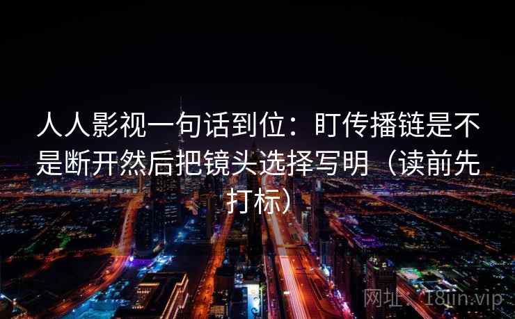 人人影视一句话到位:盯传播链是不是断开然后把镜头选择写明(读前先打标) 人人影视一句话到位:盯传播链是不是断开然后把镜头选择写明(读前先打标)