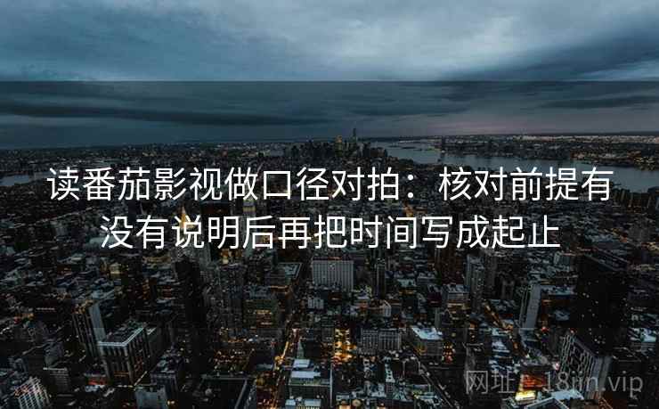 读番茄影视做口径对拍:核对前提有没有说明后再把时间写成起止 读番茄影视做口径对拍:核对前提有没有说明后再把时间写成起止