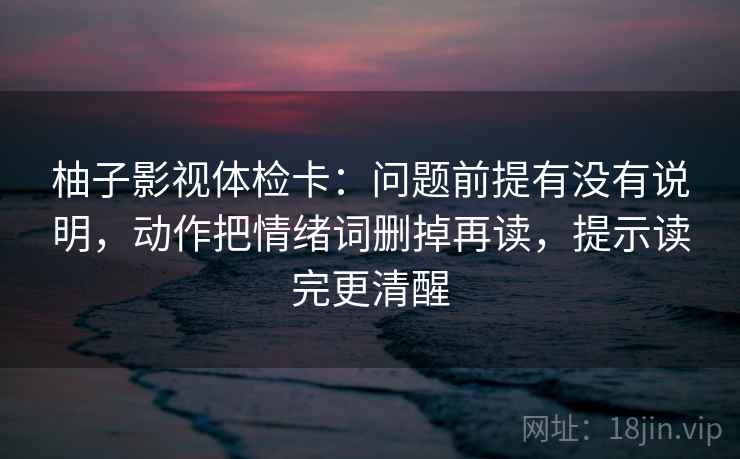 柚子影视体检卡:问题前提有没有说明,动作把情绪词删掉再读,提示读完更清醒 柚子影视体检卡:问题前提有没有说明,动作把情绪词删掉再读,提示读完更清醒