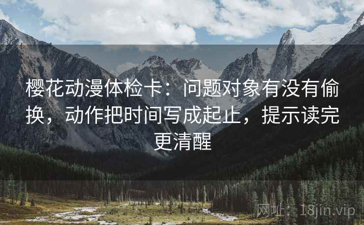 樱花动漫体检卡:问题对象有没有偷换,动作把时间写成起止,提示读完更清醒 樱花动漫体检卡:问题对象有没有偷换,动作把时间写成起止,提示读完更清醒