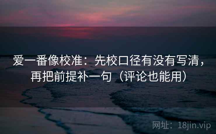 爱一番像校准:先校口径有没有写清,再把前提补一句(评论也能用) 爱一番像校准:先校口径有没有写清,再把前提补一句(评论也能用)