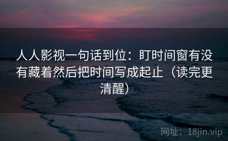 人人影视一句话到位:盯时间窗有没有藏着然后把时间写成起止(读完更清醒) 人人影视一句话到位:盯时间窗有没有藏着然后把时间写成起止(读完更清醒)
