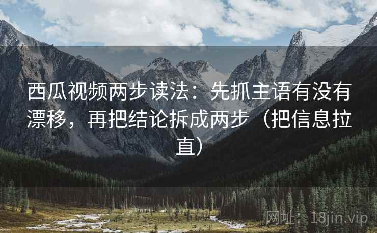 西瓜视频两步读法：先抓主语有没有漂移，再把结论拆成两步（把信息拉直）
