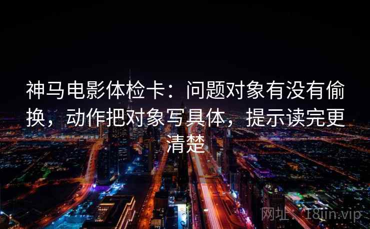 神马电影体检卡:问题对象有没有偷换,动作把对象写具体,提示读完更清楚 神马电影体检卡:问题对象有没有偷换,动作把对象写具体,提示读完更清楚