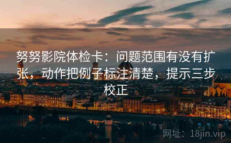 努努影院体检卡:问题范围有没有扩张,动作把例子标注清楚,提示三步校正 努努影院体检卡:问题范围有没有扩张,动作把例子标注清楚,提示三步校正