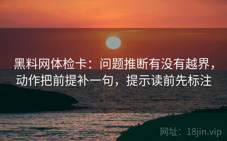 黑料网体检卡:问题推断有没有越界,动作把前提补一句,提示读前先标注 黑料网体检卡:问题推断有没有越界,动作把前提补一句,提示读前先标注